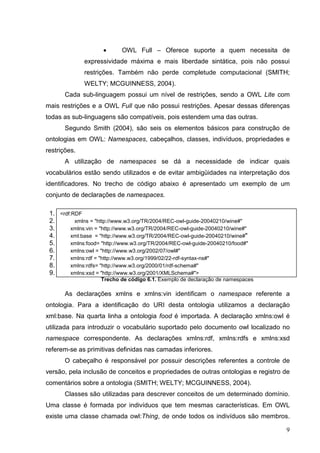 •      OWL Full – Oferece suporte a quem necessita de
              expressividade máxima e mais liberdade sintática, pois não possui
              restrições. Também não perde completude computacional (SMITH;
              WELTY; MCGUINNESS, 2004).
       Cada sub-linguagem possui um nível de restrições, sendo a OWL Lite com
mais restrições e a OWL Full que não possui restrições. Apesar dessas diferenças
todas as sub-linguagens são compatíveis, pois estendem uma das outras.
       Segundo Smith (2004), são seis os elementos básicos para construção de
ontologias em OWL: Namespaces, cabeçalhos, classes, indivíduos, propriedades e
restrições.
       A utilização de namespaces se dá a necessidade de indicar quais
vocabulários estão sendo utilizados e de evitar ambigüidades na interpretação dos
identificadores. No trecho de código abaixo é apresentado um exemplo de um
conjunto de declarações de namespaces.

 1. <rdf:RDF
 2.       xmlns = "http://www.w3.org/TR/2004/REC-owl-guide-20040210/wine#"
 3.      xmlns:vin = "http://www.w3.org/TR/2004/REC-owl-guide-20040210/wine#"
 4.      xml:base = "http://www.w3.org/TR/2004/REC-owl-guide-20040210/wine#"
 5.      xmlns:food= "http://www.w3.org/TR/2004/REC-owl-guide-20040210/food#"
 6.      xmlns:owl = "http://www.w3.org/2002/07/owl#"
 7.      xmlns:rdf = "http://www.w3.org/1999/02/22-rdf-syntax-ns#"
 8.      xmlns:rdfs= "http://www.w3.org/2000/01/rdf-schema#"
 9.      xmlns:xsd = "http://www.w3.org/2001/XMLSchema#">
                    Trecho de código 6.1. Exemplo de declaração de namespaces

       As declarações xmlns e xmlns:vin identificam o namespace referente a
ontologia. Para a identificação do URI desta ontologia utilizamos a declaração
xml:base. Na quarta linha a ontologia food é importada. A declaração xmlns:owl é
utilizada para introduzir o vocabulário suportado pelo documento owl localizado no
namespace correspondente. As declarações xmlns:rdf, xmlns:rdfs e xmlns:xsd
referem-se as primitivas definidas nas camadas inferiores.
       O cabeçalho é responsável por possuir descrições referentes a controle de
versão, pela inclusão de conceitos e propriedades de outras ontologias e registro de
comentários sobre a ontologia (SMITH; WELTY; MCGUINNESS, 2004).
       Classes são utilizadas para descrever conceitos de um determinado domínio.
Uma classe é formada por indivíduos que tem mesmas características. Em OWL
existe uma classe chamada owl:Thing, de onde todos os indivíduos são membros.

                                                                                  9
 