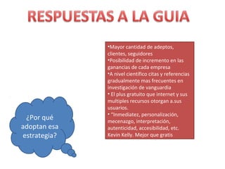 •Mayor cantidad de adeptos,
              clientes, seguidores
              •Posibilidad de incremento en las
              ganancias de cada empresa
              •A nivel científico citas y referencias
              gradualmente mas frecuentes en
              investigación de vanguardia
              • El plus gratuito que internet y sus
              multiples recursos otorgan a.sus
              usuarios.
              • “Inmediatez, personalización,
 ¿Por qué     mecenazgo, interpretación,
adoptan esa   autenticidad, accesibilidad, etc.
estrategia?   Kevin Kelly. Mejor que gratis
 