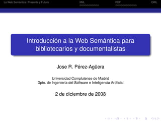 ´
La Web Semantica: Presente y Futuro                  XML                     RDF      OWL




                             ´              ´
                 Introduccion a la Web Semantica para
                     bibliotecarios y documentalistas

                                               ´
                                      Jose R. Perez-Aguera
                                                      ¨

                                   Universidad Complutense de Madrid
                          Dpto. de Ingenier´a del Software e Inteligencia Artiﬁcial
                                           ı


                                      2 de diciembre de 2008
 