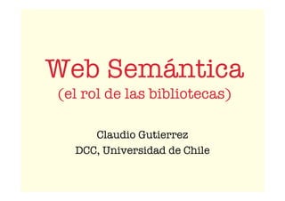 Web Semántica
(el rol de las bibliotecas)
Claudio Gutierrez
DCC, Universidad de Chile
 