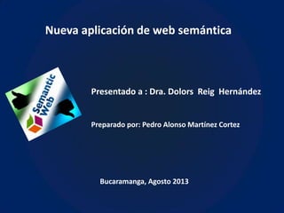 Nueva aplicación de web semántica
Presentado a : Dra. Dolors Reig Hernández
Preparado por: Pedro Alonso Martínez Cortez
Bucaramanga, Agosto 2013
 