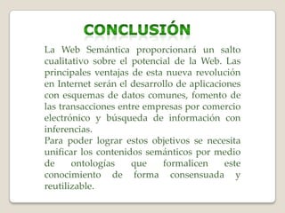 La Web Semántica proporcionará un salto
cualitativo sobre el potencial de la Web. Las
principales ventajas de esta nueva revolución
en Internet serán el desarrollo de aplicaciones
con esquemas de datos comunes, fomento de
las transacciones entre empresas por comercio
electrónico y búsqueda de información con
inferencias.
Para poder lograr estos objetivos se necesita
unificar los contenidos semánticos por medio
de ontologías que formalicen este
conocimiento de forma consensuada y
reutilizable.
 