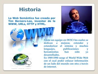 La Web Semántica fue creada por
Tim Berners-Lee, inventor de la
WWW, URLs, HTTP y HTML.
Existe un equipo en (W3C) los cuales se
dedican a mejorar, extender y
estandarizar el sistema y muchos
lenguajes, publicaciones y
herramientas han sido ya
desarrollados.
En 1989-1990 surge el World Wide Web
con el cual poder enlazar información
de un lado del mundo con otra a través
de internet.
 