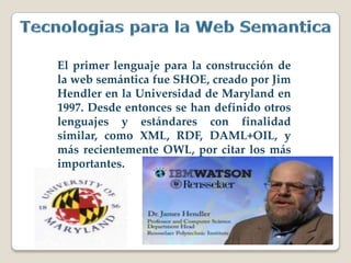 El primer lenguaje para la construcción de
la web semántica fue SHOE, creado por Jim
Hendler en la Universidad de Maryland en
1997. Desde entonces se han definido otros
lenguajes y estándares con finalidad
similar, como XML, RDF, DAML+OIL, y
más recientemente OWL, por citar los más
importantes.
 