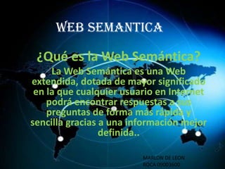 WEB SEMANTICA

¿Qué es la Web Semántica?
La Web Semántica es una Web
extendida, dotada de mayor significado
en la que cualquier usuario en Internet
podrá encontrar respuestas a sus
preguntas de forma más rápida y
sencilla gracias a una información mejor
definida..
MARLON DE LEON
ROCA 09003600

 