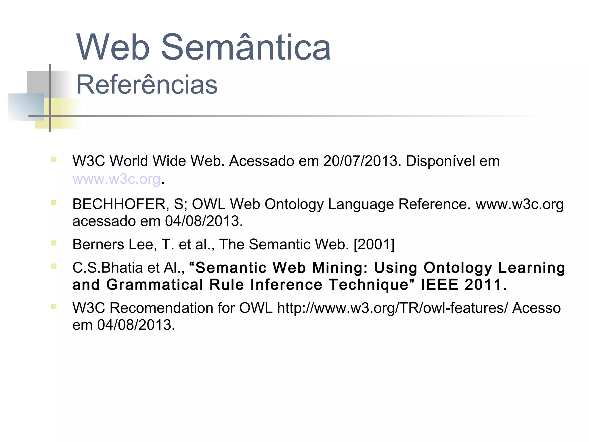 Web Semântica
Referências









W3C World Wide Web. Acessado em 20/07/2013. Disponível em
www.w3c.org.
BECHHOFER, S; OWL Web Ontology Language Reference. www.w3c.org
acessado em 04/08/2013.
Berners Lee, T. et al., The Semantic Web. [2001]
C.S.Bhatia et Al., “Semantic Web Mining: Using Ontology Learning
and Grammatical Rule Inference Technique” IEEE 2011.
W3C Recomendation for OWL http://www.w3.org/TR/owl-features/ Acesso
em 04/08/2013.

 