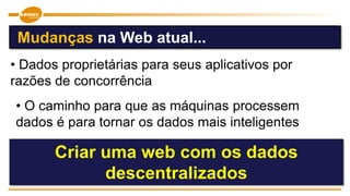 • Dados proprietárias para seus aplicativos por
razões de concorrência
Criar uma web com os dados
descentralizados
Mudanças na Web atual...
• O caminho para que as máquinas processem
dados é para tornar os dados mais inteligentes
 