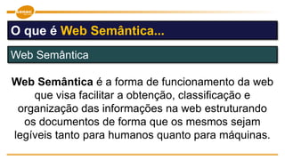 Web Semântica é a forma de funcionamento da web
que visa facilitar a obtenção, classificação e
organização das informações na web estruturando
os documentos de forma que os mesmos sejam
legíveis tanto para humanos quanto para máquinas.
Web Semântica
O que é Web Semântica...
 