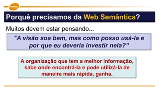 "A visão soa bem, mas como posso usá-la e
por que eu deveria investir nela?”
A organização que tem a melhor informação,
sabe onde encontrá-la e pode utilizá-la de
maneira mais rápida, ganha.
Porquê precisamos da Web Semântica?
Muitos devem estar pensando...
 