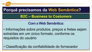 Com a Web Semântica:
• Informações sobre produtos, preços e fretes sejam
extraídas em um único formato, conforme os
requisitos do usuário
• Classificação da confiabilidade do fornecedor
B2C – Business to Costumers
Porquê precisamos da Web Semântica?
 