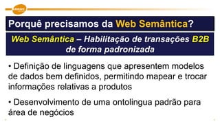 Web Semântica – Habilitação de transações B2B
de forma padronizada
• Definição de linguagens que apresentem modelos
de dados bem definidos, permitindo mapear e trocar
informações relativas a produtos
• Desenvolvimento de uma ontolingua padrão para
área de negócios
Porquê precisamos da Web Semântica?
 