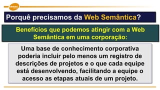 Uma base de conhecimento corporativa
poderia incluir pelo menos um registro de
descrições de projetos e o que cada equipe
está desenvolvendo, facilitando a equipe o
acesso as etapas atuais de um projeto.
Benefícios que podemos atingir com a Web
Semântica em uma corporação:
Porquê precisamos da Web Semântica?
 