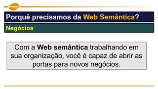 Com a Web semântica trabalhando em
sua organização, você é capaz de abrir as
portas para novos negócios.
Negócios
Porquê precisamos da Web Semântica?
 