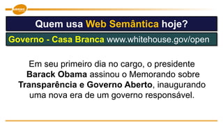 Em seu primeiro dia no cargo, o presidente
Barack Obama assinou o Memorando sobre
Transparência e Governo Aberto, inaugurando
uma nova era de um governo responsável.
Quem usa Web Semântica hoje?
Governo - Casa Branca www.whitehouse.gov/open
 