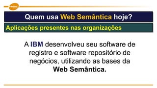 Quem usa Web Semântica hoje?
Aplicações presentes nas organizações
A IBM desenvolveu seu software de
registro e software repositório de
negócios, utilizando as bases da
Web Semântica.
 