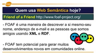 - FOAF é uma maneira de descrever a si mesmo-seu
nome, endereço de e-mail e as pessoas que somos
amigos usando XML e RDF.
- FOAF tem potencial para gerar muitos
desenvolvimentos novos em comunidades online.
Quem usa Web Semântica hoje?
Friend of a Friend http://www.foaf-project.org/
 