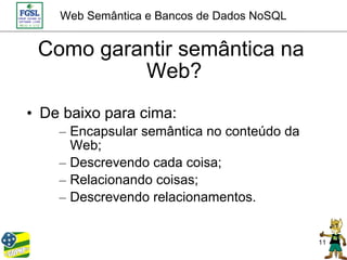 Web Semântica e Bancos de Dados NoSQL


 Como garantir semântica na
          Web?
• De baixo para cima:
    – Encapsular semântica no conteúdo da
      Web;
    – Descrevendo cada coisa;
    – Relacionando coisas;
    – Descrevendo relacionamentos.


                                            11
 