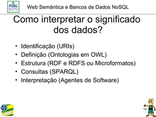 Web Semântica e Bancos de Dados NoSQL

Como interpretar o significado
        dos dados?
•   Identificação (URIs)
•   Definição (Ontologias em OWL)
•   Estrutura (RDF e RDFS ou Microformatos)
•   Consultas (SPARQL)
•   Interpretação (Agentes de Software)



                                              12
 