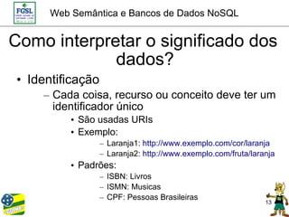Web Semântica e Bancos de Dados NoSQL


Como interpretar o significado dos
             dados?
 • Identificação
     – Cada coisa, recurso ou conceito deve ter um
       identificador único
           • São usadas URIs
           • Exemplo:
                   – Laranja1: http://www.exemplo.com/cor/laranja
                   – Laranja2: http://www.exemplo.com/fruta/laranja
           • Padrões:
                   – ISBN: Livros
                   – ISMN: Musicas
                   – CPF: Pessoas Brasileiras
                                                                13
 