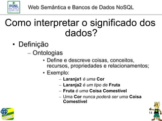 Web Semântica e Bancos de Dados NoSQL


Como interpretar o significado dos
             dados?
 • Definição
     – Ontologias
          • Define e descreve coisas, conceitos,
            recursos, propriedades e relacionamentos;
          • Exemplo:
                –   Laranja1 é uma Cor
                –   Laranja2 é um tipo de Fruta
                –   Fruta é uma Coisa Comestível
                –   Uma Cor nunca poderá ser uma Coisa
                    Comestível

                                                         14
 