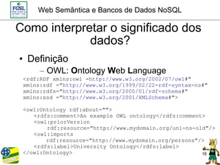 Web Semântica e Bancos de Dados NoSQL

Como interpretar o significado dos
             dados?
• Definição
      – OWL: Ontology Web Language
 <rdf:RDF xmlns:owl =http://www.w3.org/2002/07/owl#"
 xmlns:rdf ="http://www.w3.org/1999/02/22-rdf-syntax-ns#"
 xmlns:rdfs="http://www.w3.org/2000/01/rdf-schema#"
 xmlns:xsd ="http://www.w3.org/2001/XMLSchema#">

 <owl:Ontology rdf:about="">
    <rdfs:comment>An example OWL ontology</rdfs:comment>
    <owl:priorVersion
        rdf:resource="http://www.mydomain.org/uni-ns-old"/>
    <owl:imports
        rdf:resource="http://www.mydomain.org/persons"/>
    <rdfs:label>University Ontology</rdfs:label>
 </owl:Ontology>                                       16
 
