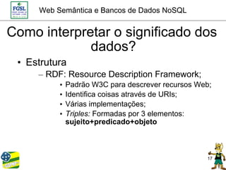 Web Semântica e Bancos de Dados NoSQL


Como interpretar o significado dos
             dados?
 • Estrutura
     – RDF: Resource Description Framework;
          •   Padrão W3C para descrever recursos Web;
          •   Identifica coisas através de URIs;
          •   Várias implementações;
          •   Triples: Formadas por 3 elementos:
              sujeito+predicado+objeto



                                                   17
 