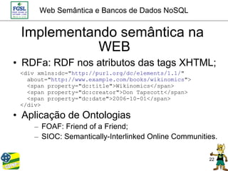 Web Semântica e Bancos de Dados NoSQL


 Implementando semântica na
            WEB
• RDFa: RDF nos atributos das tags XHTML;
 <div xmlns:dc="http://purl.org/dc/elements/1.1/"
   about="http://www.example.com/books/wikinomics">
   <span property="dc:title">Wikinomics</span>
   <span property="dc:creator">Don Tapscott</span>
   <span property="dc:date">2006-10-01</span>
 </div>

• Aplicação de Ontologias
     – FOAF: Friend of a Friend;
     – SIOC: Semantically-Interlinked Online Communities.

                                                      22
 