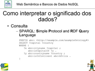 Web Semântica e Bancos de Dados NoSQL


Como interpretar o significado dos
             dados?
 • Consulta
     – SPARQL: Simple Protocol and RDF Query
       Language
      PREFIX abc: <http://example.com/exampleOntology#>
      SELECT ?capital ?country
      WHERE {
         ?x abc:cityname ?capital ;
            abc:isCapitalOf ?y .
         ?y abc:countryname ?country ;
            abc:isInContinent abc:Africa .
      }


                                                     23
 