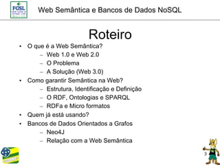 Web Semântica e Bancos de Dados NoSQL


                        Roteiro
• O que é a Web Semântica?
      – Web 1.0 e Web 2.0
      – O Problema
      – A Solução (Web 3.0)
• Como garantir Semântica na Web?
      – Estrutura, Identificação e Definição
      – O RDF, Ontologias e SPARQL
      – RDFa e Micro formatos
• Quem já está usando?
• Bancos de Dados Orientados a Grafos
      – Neo4J
      – Relação com a Web Semântica

                                               3
 