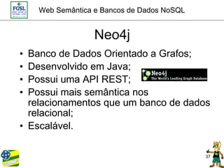 Web Semântica e Bancos de Dados NoSQL


                  Neo4j
• Banco de Dados Orientado a Grafos;
• Desenvolvido em Java;
• Possui uma API REST;
• Possui mais semântica nos
  relacionamentos que um banco de dados
  relacional;
• Escalável.

                                            37
 