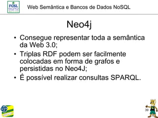 Web Semântica e Bancos de Dados NoSQL


                  Neo4j
• Consegue representar toda a semântica
  da Web 3.0;
• Triplas RDF podem ser facilmente
  colocadas em forma de grafos e
  persistidas no Neo4J;
• É possível realizar consultas SPARQL.



                                            39
 