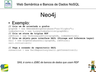 Web Semântica e Bancos de Dados NoSQL


                        Neo4j
• Exemplo:
// Cria um db orientado a grafos
graphDb = new EmbeddedGraphDatabase("var/flights");
indexService = new LuceneIndexService(graphDb);
// Cria um store de triplas RDF
rdfStore = new VerboseQuadStore(graphDb, indexService);
// Cria um objeto para interface SAIL (Storage and Inference Layer)
sail = new GraphDatabaseSail(graphDb, rdfStore);
sail.initialize();

// Pega a conexão do repositorio SAIL
connection = new SailRepository(sail).getConnection();




      SAIL é como o JDBC de bancos de dados que usam RDF
                                                              40
 