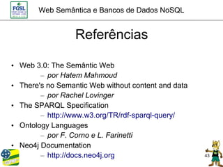 Web Semântica e Bancos de Dados NoSQL


                  Referências

• Web 3.0: The Semântic Web
        – por Hatem Mahmoud
• There's no Semantic Web without content and data
        – por Rachel Lovinger
• The SPARQL Specification
        – http://www.w3.org/TR/rdf-sparql-query/
• Ontology Languages
        – por F. Corno e L. Farinetti
• Neo4j Documentation
        – http://docs.neo4j.org                      43
 