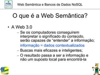 Web Semântica e Bancos de Dados NoSQL


  O que é a Web Semântica?
• A Web 3.0
    – Se os computadores conseguirem
      interpretar o significado do conteúdo,
      serão capazes de “entender” a informação;
      informação = dados contextualizados
    – Buscas mais eficazes e inteligentes;
    – O resultado passa a ser a informação e
      não um suposto local para encontrá-la

                                              8
 