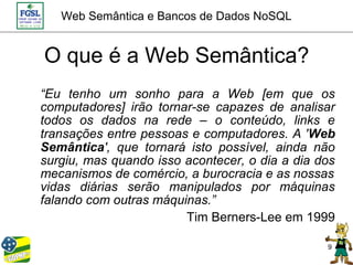 Web Semântica e Bancos de Dados NoSQL


O que é a Web Semântica?
“Eu tenho um sonho para a Web [em que os
computadores] irão tornar-se capazes de analisar
todos os dados na rede – o conteúdo, links e
transações entre pessoas e computadores. A 'Web
Semântica', que tornará isto possível, ainda não
surgiu, mas quando isso acontecer, o dia a dia dos
mecanismos de comércio, a burocracia e as nossas
vidas diárias serão manipulados por máquinas
falando com outras máquinas.”
                        Tim Berners-Lee em 1999

                                                9
 