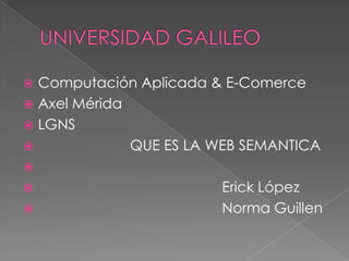 Computación Aplicada & E-Comerce
 Axel Mérida
 LGNS

QUE ES LA WEB SEMANTICA






Erick López
Norma Guillen

 