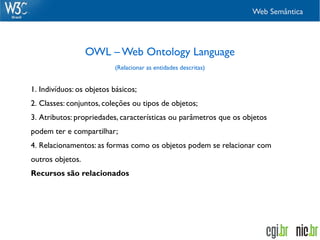 Web Semântica




                  OWL – Web Ontology Language
                           (Relacionar as entidades descritas)


1. Indivíduos: os objetos básicos;
2. Classes: conjuntos, coleções ou tipos de objetos;
3. Atributos: propriedades, características ou parâmetros que os objetos
podem ter e compartilhar;
4. Relacionamentos: as formas como os objetos podem se relacionar com
outros objetos.
Recursos são relacionados
 