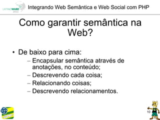 Integrando Web Semântica e Web Social com PHP


 Como garantir semântica na
          Web?
• De baixo para cima:
    – Encapsular semântica através de
      anotações, no conteúdo;
    – Descrevendo cada coisa;
    – Relacionando coisas;
    – Descrevendo relacionamentos.


                                                10
 