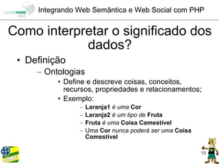 Integrando Web Semântica e Web Social com PHP


Como interpretar o significado dos
            dados?
 • Definição
     – Ontologias
          • Define e descreve coisas, conceitos,
            recursos, propriedades e relacionamentos;
          • Exemplo:
                –   Laranja1 é uma Cor
                –   Laranja2 é um tipo de Fruta
                –   Fruta é uma Coisa Comestível
                –   Uma Cor nunca poderá ser uma Coisa
                    Comestível

                                                         13
 