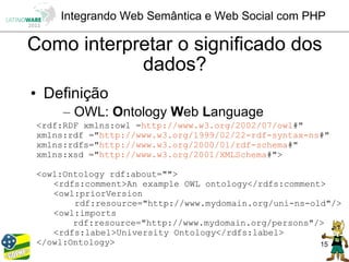 Integrando Web Semântica e Web Social com PHP

Como interpretar o significado dos
            dados?
• Definição
      – OWL: Ontology Web Language
 <rdf:RDF xmlns:owl =http://www.w3.org/2002/07/owl#"
 xmlns:rdf ="http://www.w3.org/1999/02/22-rdf-syntax-ns#"
 xmlns:rdfs="http://www.w3.org/2000/01/rdf-schema#"
 xmlns:xsd ="http://www.w3.org/2001/XMLSchema#">

 <owl:Ontology rdf:about="">
    <rdfs:comment>An example OWL ontology</rdfs:comment>
    <owl:priorVersion
        rdf:resource="http://www.mydomain.org/uni-ns-old"/>
    <owl:imports
        rdf:resource="http://www.mydomain.org/persons"/>
    <rdfs:label>University Ontology</rdfs:label>
 </owl:Ontology>                                       15
 