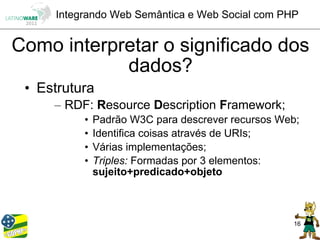 Integrando Web Semântica e Web Social com PHP


Como interpretar o significado dos
            dados?
 • Estrutura
     – RDF: Resource Description Framework;
          •   Padrão W3C para descrever recursos Web;
          •   Identifica coisas através de URIs;
          •   Várias implementações;
          •   Triples: Formadas por 3 elementos:
              sujeito+predicado+objeto



                                                   16
 