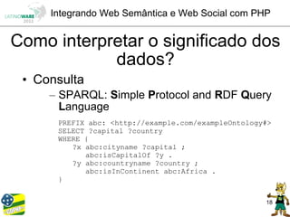 Integrando Web Semântica e Web Social com PHP


Como interpretar o significado dos
            dados?
 • Consulta
     – SPARQL: Simple Protocol and RDF Query
       Language
      PREFIX abc: <http://example.com/exampleOntology#>
      SELECT ?capital ?country
      WHERE {
         ?x abc:cityname ?capital ;
            abc:isCapitalOf ?y .
         ?y abc:countryname ?country ;
            abc:isInContinent abc:Africa .
      }


                                                     18
 
