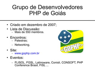 Grupo de Desenvolvedores
           PHP de Goiás
   Criado em dezembro de 2007;
   Lista de Discussão:
     −   Mais de 550 membros.
   Encontros:
     −   Palestras;
     −   Networking.
   Site:
     −   www.gophp.com.br
   Eventos:
     −   FLISOL, FGSL, Latinoware, Conisli, CONSOFT, PHP
         Conference Brasil, FISL ...
 