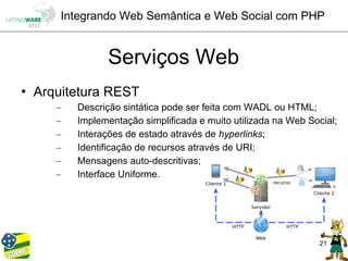Integrando Web Semântica e Web Social com PHP


                 Serviços Web
   Arquitetura REST
       –   Descrição sintática pode ser feita com WADL ou HTML;
       –   Implementação simplificada e muito utilizada na Web Social;
       –   Interações de estado através de hyperlinks;
       –   Identificação de recursos através de URI;
       –   Mensagens auto-descritivas;
       –   Interface Uniforme.




                                                                 21
 
