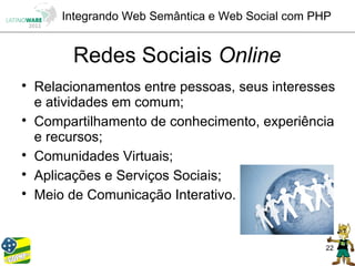 Integrando Web Semântica e Web Social com PHP


         Redes Sociais Online

    Relacionamentos entre pessoas, seus interesses
    e atividades em comum;

    Compartilhamento de conhecimento, experiência
    e recursos;

    Comunidades Virtuais;

    Aplicações e Serviços Sociais;

    Meio de Comunicação Interativo.


                                                    22
 