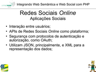 Integrando Web Semântica e Web Social com PHP

         Redes Sociais Online
                Aplicações Sociais
   Interação entre usuários;
   APIs de Redes Sociais Online como plataforma;
   Segurança com protocolos de autenticação e
    autorização, como OAuth;
   Utilizam JSON, principalmente, e XML para a
    representação dos dados;



                                                    24
 