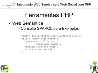 Integrando Web Semântica e Web Social com PHP


       Ferramentas PHP
• Web Semântica
    – Consulta SPARQL para Exemplos
     PREFIX foaf: <http://xmlns.com/foaf/0.1/> .
     SELECT ?name ?age WHERE {
       ?person a foaf:Person ;
               foaf:name ?name .
       ?person foaf:age ?age .
       FILTER (?age >= 18)
     }




                                                   26
 