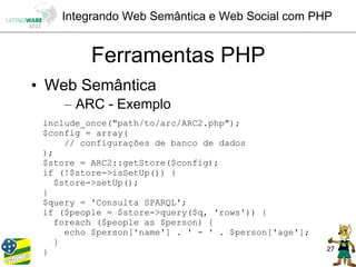 Integrando Web Semântica e Web Social com PHP


          Ferramentas PHP
• Web Semântica
     – ARC - Exemplo
 include_once("path/to/arc/ARC2.php");
 $config = array(
      // configurações de banco de dados
 );
 $store = ARC2::getStore($config);
 if (!$store->isSetUp()) {
    $store->setUp();
 }
 $query = 'Consulta SPARQL';
 if ($people = $store->query($q, 'rows')) {
    foreach ($people as $person) {
      echo $person['name'] . ' - ' . $person['age'];
    }
 }                                                     27
 