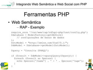 Integrando Web Semântica e Web Social com PHP


          Ferramentas PHP
• Web Semântica
     – RAP - Exemplo
 require_once '/var/www/rap/rdfapi-php/test/config.php';
 $database = ModelFactory::getDbStore(
     // configurações de banco de dados
 );
 $strModel = "http://xmlns.com/foaf/0.1/";
 $dbModel = $database->getModel($strModel);

 $query = 'Consulta SPARQL';

 if ($result = $dbModel->sparqlQuery($query);) {
   foreach ($result as $person) {
     echo $person['?name'] . ' - ' . $person['?age'];
   }
                                                        28
 }
 