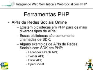 Integrando Web Semântica e Web Social com PHP


        Ferramentas PHP
• APIs de Redes Sociais Online
    – Existem bibliotecas em PHP para os mais
      diversos tipos de APIs;
    – Essas bibliotecas são comumente
      chamadas de SDK;
    – Alguns exemplos de APIs de Redes
      Sociais com SDK em PHP:
         •   Facebook Graph API;
         •   Twitter API;
         •   Flickr API;
         •   OpenSocial.                        29
 
